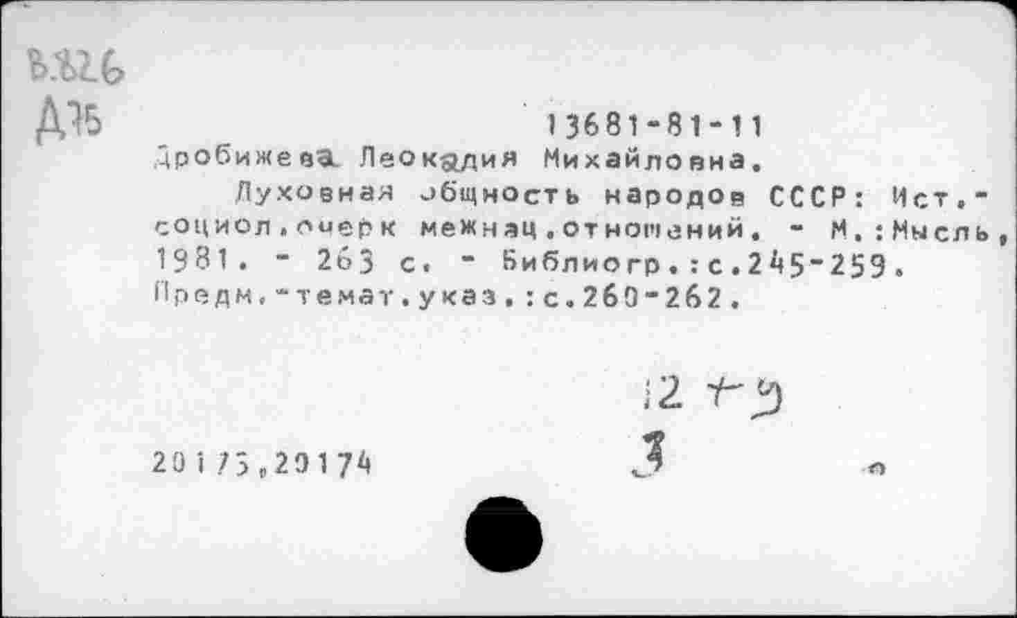 ﻿шь
13681-81-11 Дробижева. Леокадия Михайловна,
Духовная общность народов СССР: Ист,-социол.опер к межнац.отношений. - М.:Мысль 1931. - 2бЗ с. ” Ьиблиогр.:с.2А5"259. Предм,-темат.указ.:с.2б9-2б2.
20175,29174
)2 1-^)
Л
О